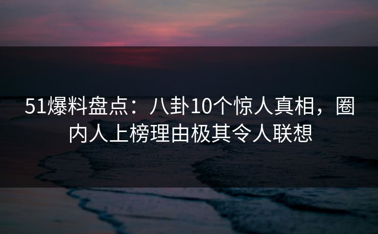 51爆料盘点：八卦10个惊人真相，圈内人上榜理由极其令人联想
