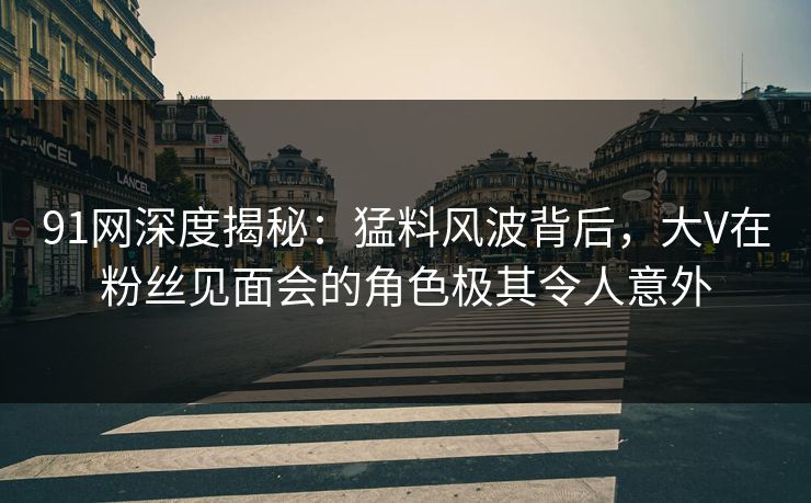 91网深度揭秘：猛料风波背后，大V在粉丝见面会的角色极其令人意外