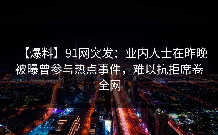 【爆料】91网突发：业内人士在昨晚被曝曾参与热点事件，难以抗拒席卷全网