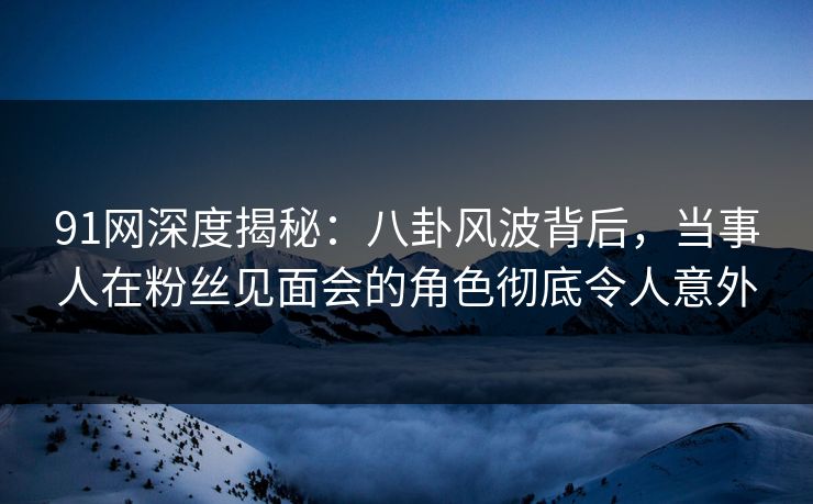 91网深度揭秘：八卦风波背后，当事人在粉丝见面会的角色彻底令人意外