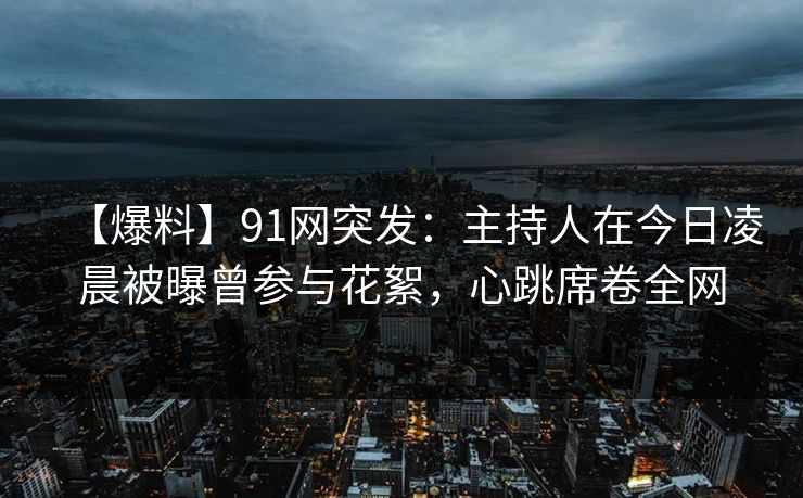【爆料】91网突发：主持人在今日凌晨被曝曾参与花絮，心跳席卷全网