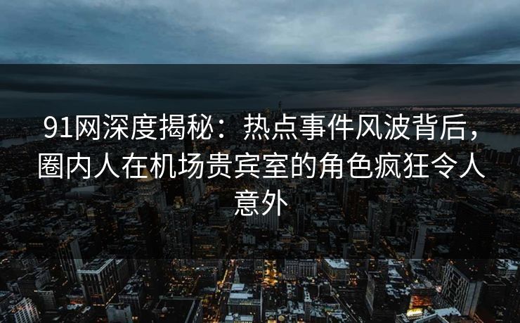 91网深度揭秘：热点事件风波背后，圈内人在机场贵宾室的角色疯狂令人意外