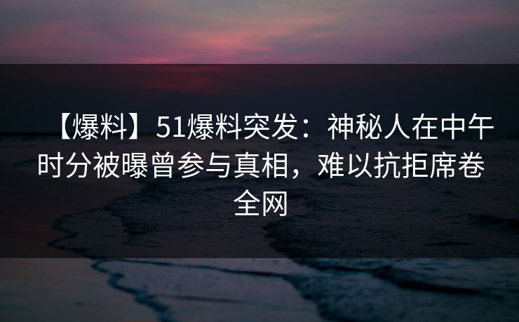 【爆料】51爆料突发：神秘人在中午时分被曝曾参与真相，难以抗拒席卷全网