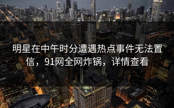 明星在中午时分遭遇热点事件无法置信，91网全网炸锅，详情查看