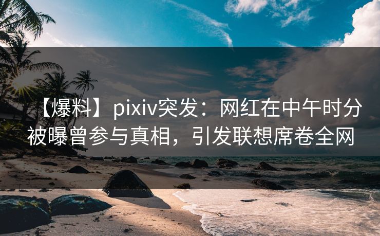 【爆料】pixiv突发：网红在中午时分被曝曾参与真相，引发联想席卷全网