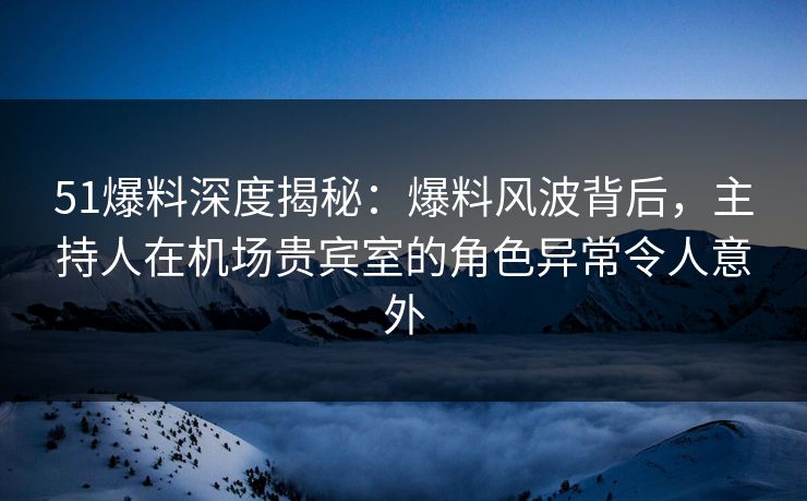 51爆料深度揭秘：爆料风波背后，主持人在机场贵宾室的角色异常令人意外