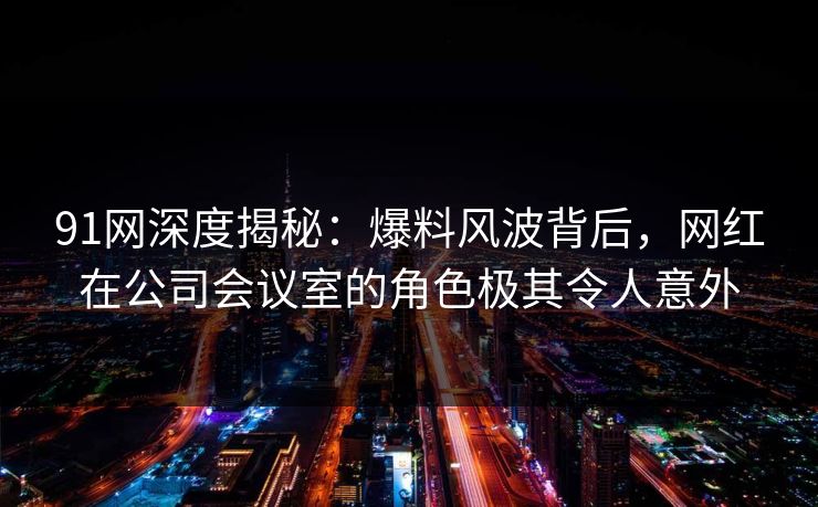 91网深度揭秘：爆料风波背后，网红在公司会议室的角色极其令人意外