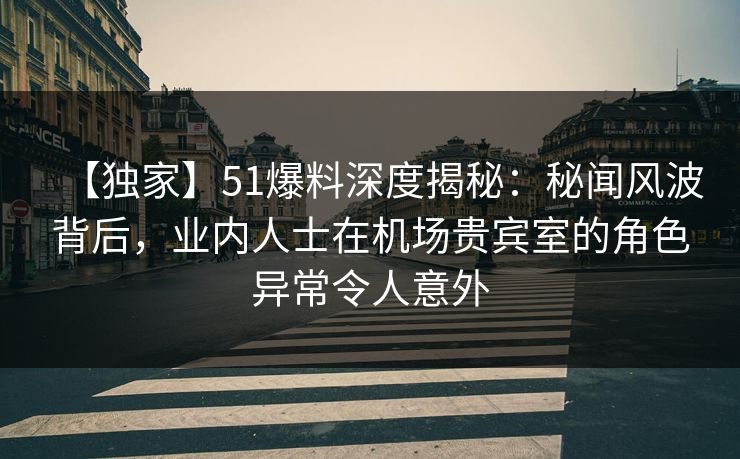 【独家】51爆料深度揭秘：秘闻风波背后，业内人士在机场贵宾室的角色异常令人意外