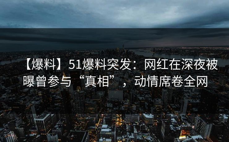 【爆料】51爆料突发：网红在深夜被曝曾参与“真相”，动情席卷全网