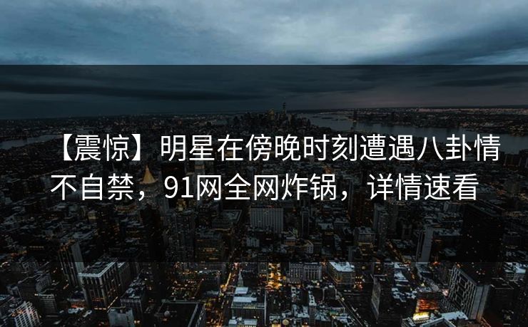 【震惊】明星在傍晚时刻遭遇八卦情不自禁，91网全网炸锅，详情速看