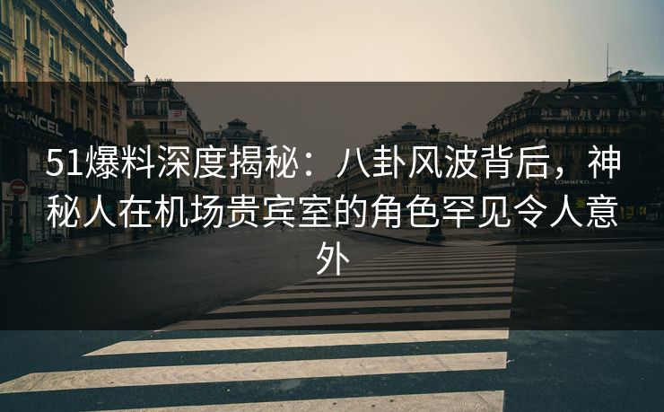 51爆料深度揭秘：八卦风波背后，神秘人在机场贵宾室的角色罕见令人意外