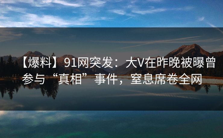 【爆料】91网突发：大V在昨晚被曝曾参与“真相”事件，窒息席卷全网