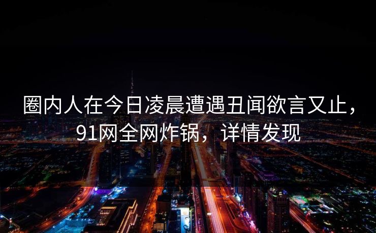 圈内人在今日凌晨遭遇丑闻欲言又止，91网全网炸锅，详情发现