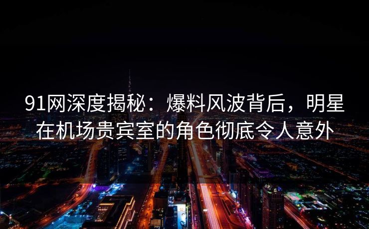 91网深度揭秘：爆料风波背后，明星在机场贵宾室的角色彻底令人意外