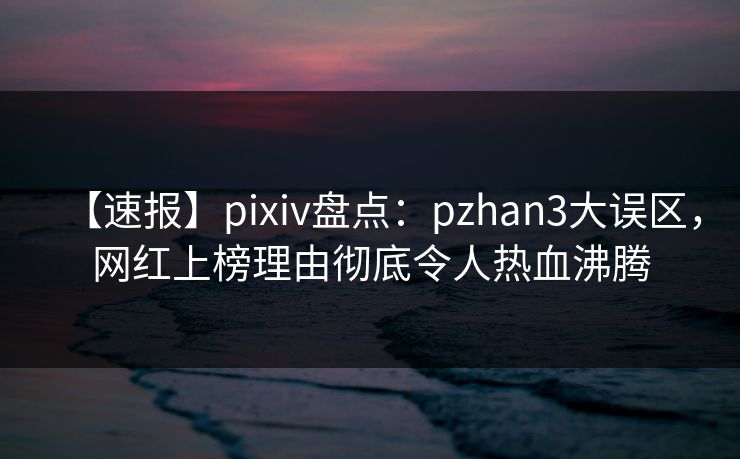 【速报】pixiv盘点：pzhan3大误区，网红上榜理由彻底令人热血沸腾