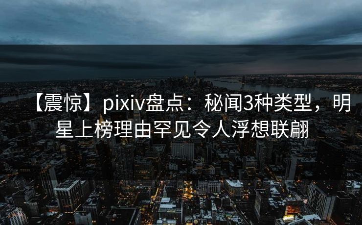 【震惊】pixiv盘点：秘闻3种类型，明星上榜理由罕见令人浮想联翩