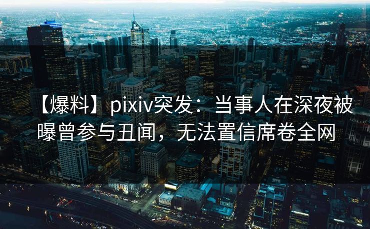 【爆料】pixiv突发：当事人在深夜被曝曾参与丑闻，无法置信席卷全网