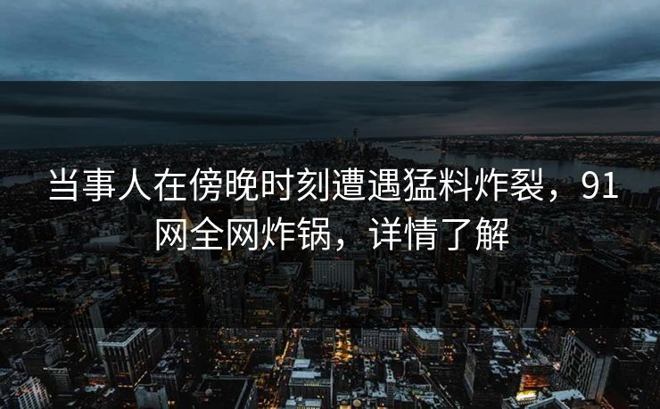 当事人在傍晚时刻遭遇猛料炸裂，91网全网炸锅，详情了解