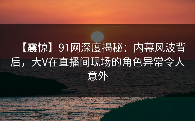 【震惊】91网深度揭秘：内幕风波背后，大V在直播间现场的角色异常令人意外
