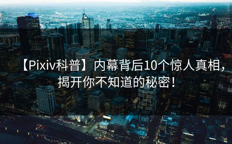 【Pixiv科普】内幕背后10个惊人真相，揭开你不知道的秘密！