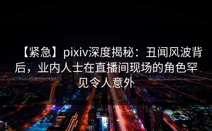 【紧急】pixiv深度揭秘：丑闻风波背后，业内人士在直播间现场的角色罕见令人意外
