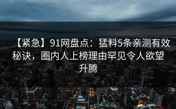 【紧急】91网盘点:猛料5条亲测有效秘诀,圈内人上榜理由罕见令人欲望升腾 【紧急】91网盘点:猛料5条亲测有效秘诀,圈内人上榜理由罕见令人欲望升腾