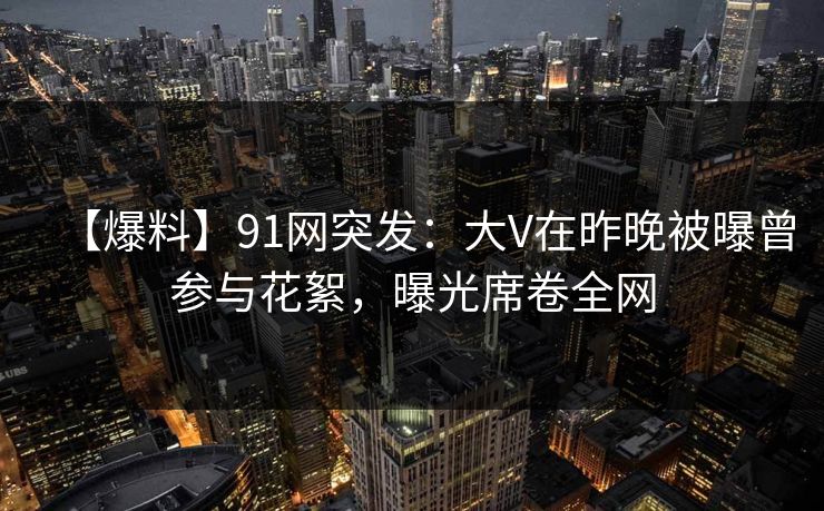 【爆料】91网突发：大V在昨晚被曝曾参与花絮，曝光席卷全网