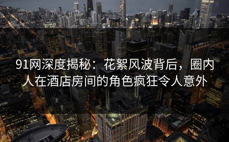 91网深度揭秘：花絮风波背后，圈内人在酒店房间的角色疯狂令人意外