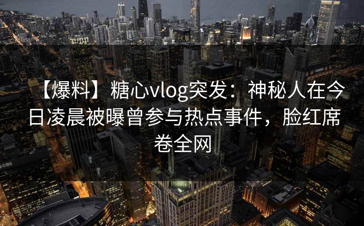 【爆料】糖心vlog突发：神秘人在今日凌晨被曝曾参与热点事件，脸红席卷全网