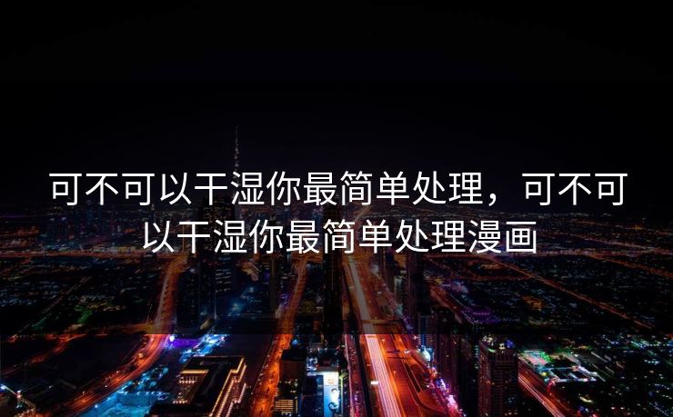 可不可以干湿你最简单处理，可不可以干湿你最简单处理漫画