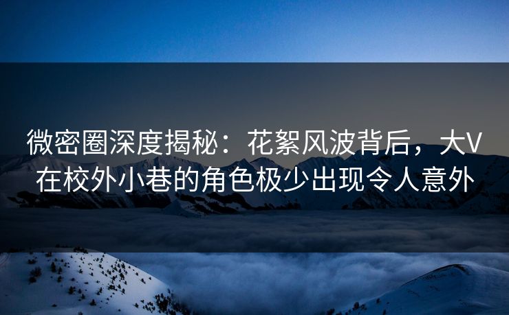微密圈深度揭秘：花絮风波背后，大V在校外小巷的角色极少出现令人意外