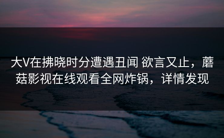 大V在拂晓时分遭遇丑闻 欲言又止，蘑菇影视在线观看全网炸锅，详情发现