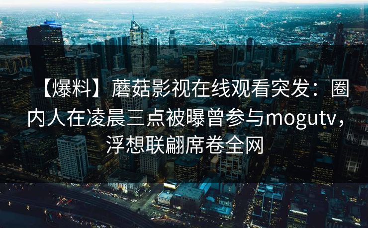 【爆料】蘑菇影视在线观看突发:圈内人在凌晨三点被曝曾参与mogutv,浮想联翩席卷全网 【爆料】蘑菇影视在线观看突发:圈内人在凌晨三点被曝曾参与mogutv,浮想联翩席卷全网