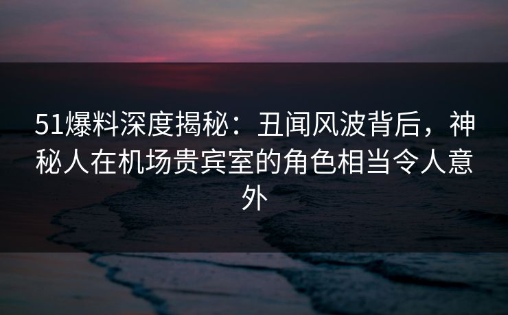 51爆料深度揭秘：丑闻风波背后，神秘人在机场贵宾室的角色相当令人意外