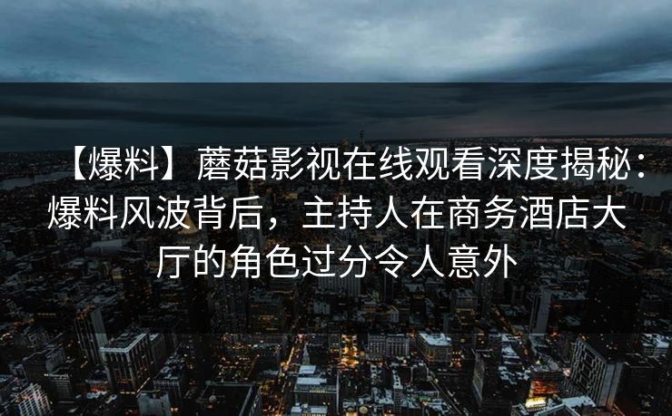 【爆料】蘑菇影视在线观看深度揭秘：爆料风波背后，主持人在商务酒店大厅的角色过分令人意外
