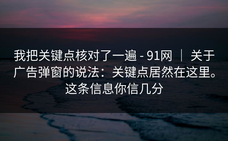 我把关键点核对了一遍 - 91网 | 关于广告弹窗的说法:关键点居然在这里。这条信息你信几分 我把关键点核对了一遍 - 91网 | 关于广告弹窗的说法:关键点居然在这里。这条信息你信几分