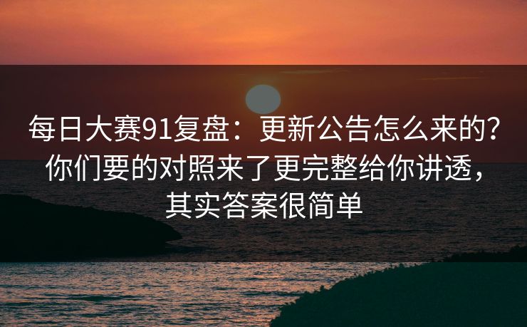 每日大赛91复盘：更新公告怎么来的？你们要的对照来了更完整给你讲透，其实答案很简单