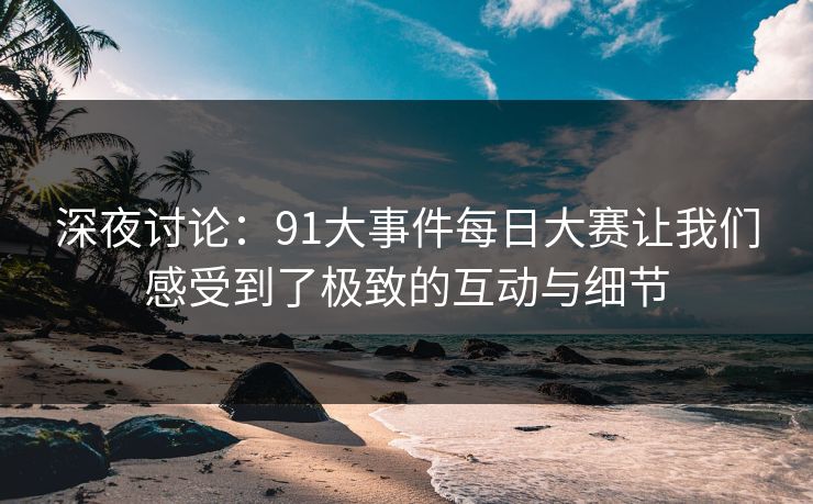 深夜讨论：91大事件每日大赛让我们感受到了极致的互动与细节
