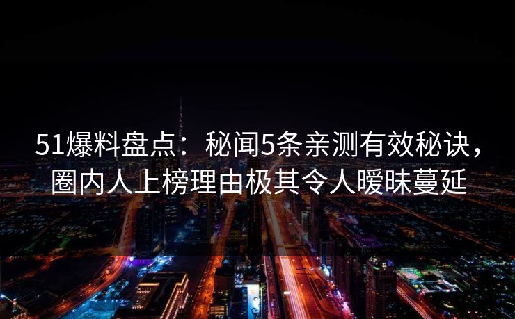 51爆料盘点：秘闻5条亲测有效秘诀，圈内人上榜理由极其令人暧昧蔓延
