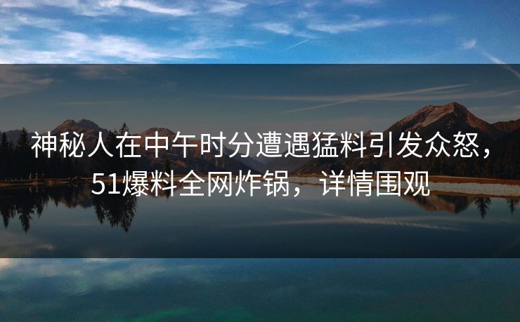 神秘人在中午时分遭遇猛料引发众怒，51爆料全网炸锅，详情围观