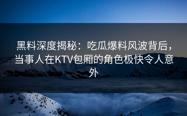 黑料深度揭秘：吃瓜爆料风波背后，当事人在KTV包厢的角色极快令人意外