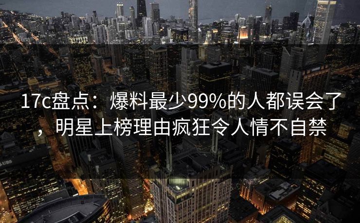 17c盘点：爆料最少99%的人都误会了，明星上榜理由疯狂令人情不自禁