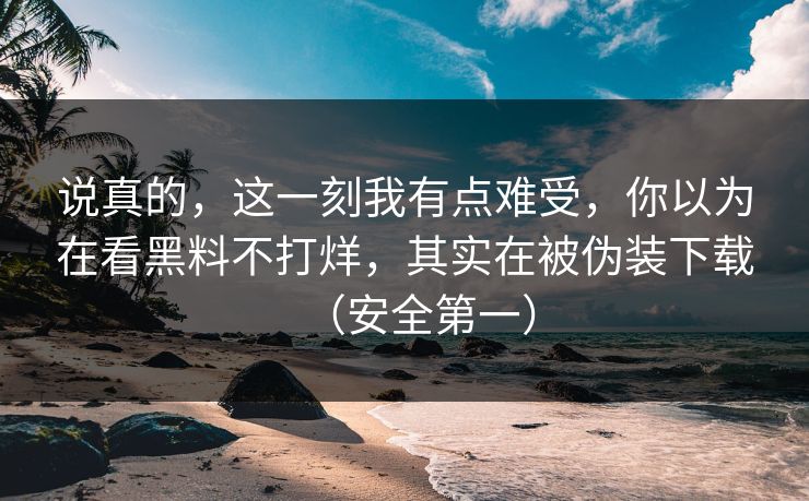 说真的,这一刻我有点难受,你以为在看黑料不打烊,其实在被伪装下载(安全第一) 说真的,这一刻我有点难受,你以为在看黑料不打烊,其实在被伪装下载(安全第一)