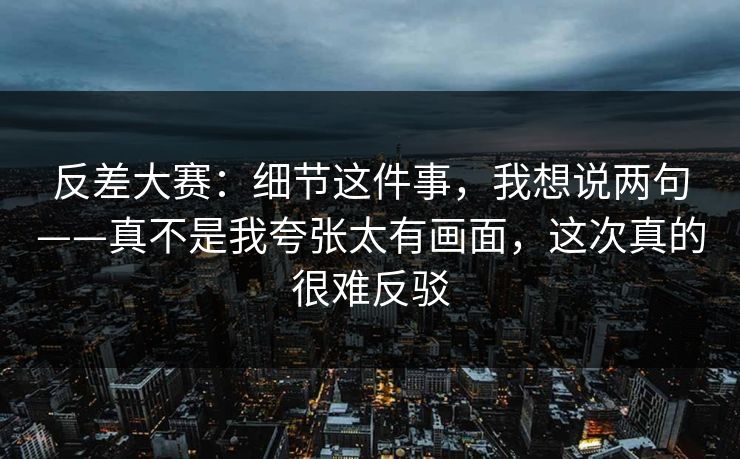 反差大赛：细节这件事，我想说两句——真不是我夸张太有画面，这次真的很难反驳