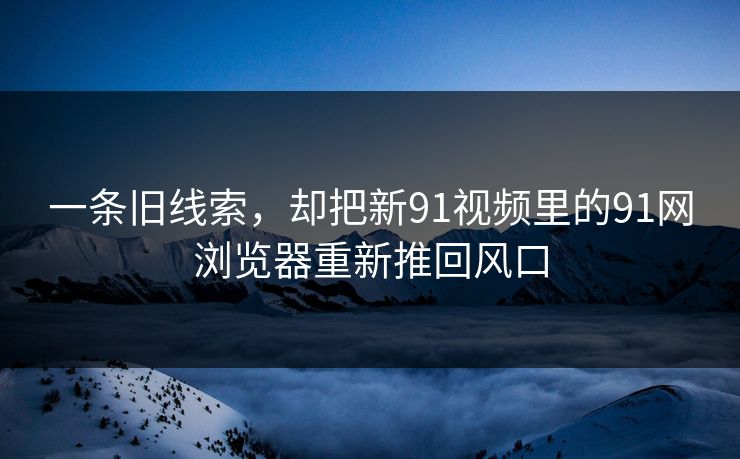 一条旧线索，却把新91视频里的91网浏览器重新推回风口