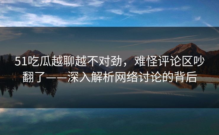 51吃瓜越聊越不对劲,难怪评论区吵翻了——深入解析网络讨论的背后 51吃瓜越聊越不对劲,难怪评论区吵翻了——深入解析网络讨论的背后